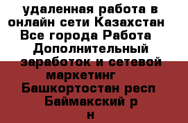 удаленная работа в онлайн сети Казахстан - Все города Работа » Дополнительный заработок и сетевой маркетинг   . Башкортостан респ.,Баймакский р-н